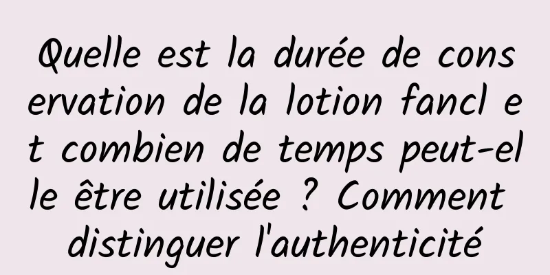 Quelle est la durée de conservation de la lotion fancl et combien de temps peut-elle être utilisée ? Comment distinguer l'authenticité