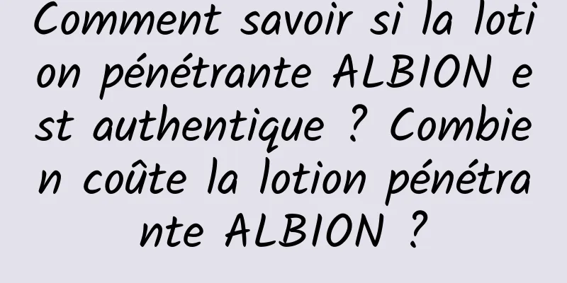 Comment savoir si la lotion pénétrante ALBION est authentique ? Combien coûte la lotion pénétrante ALBION ?