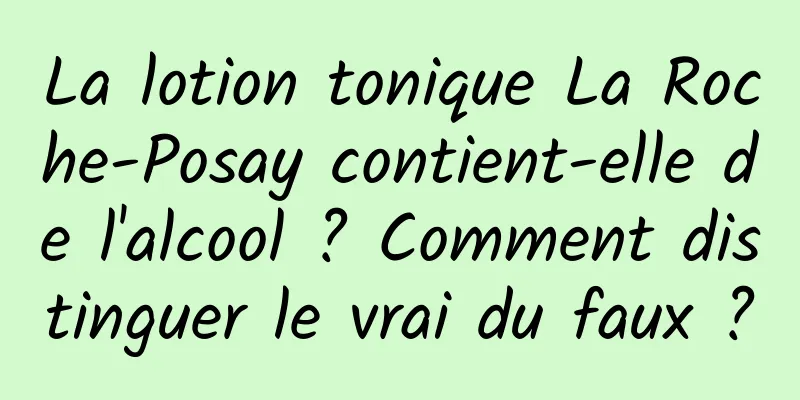 La lotion tonique La Roche-Posay contient-elle de l'alcool ? Comment distinguer le vrai du faux ?