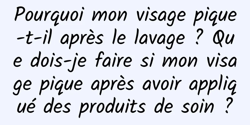 Pourquoi mon visage pique-t-il après le lavage ? Que dois-je faire si mon visage pique après avoir appliqué des produits de soin ?