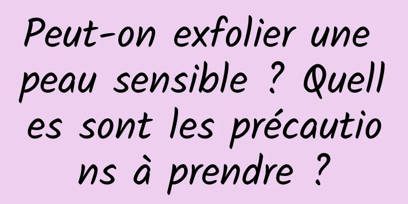 Peut-on exfolier une peau sensible ? Quelles sont les précautions à prendre ?