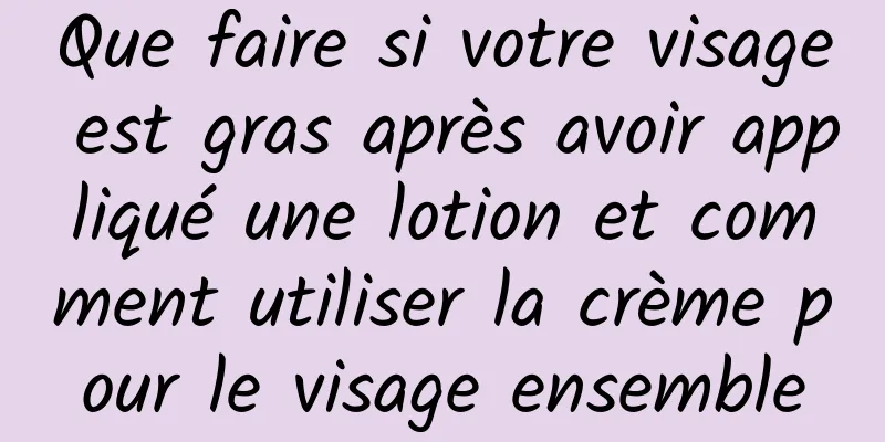 Que faire si votre visage est gras après avoir appliqué une lotion et comment utiliser la crème pour le visage ensemble