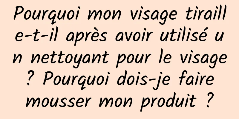 Pourquoi mon visage tiraille-t-il après avoir utilisé un nettoyant pour le visage ? Pourquoi dois-je faire mousser mon produit ?