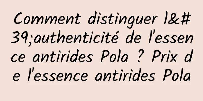 Comment distinguer l'authenticité de l'essence antirides Pola ? Prix de l'essence antirides Pola
