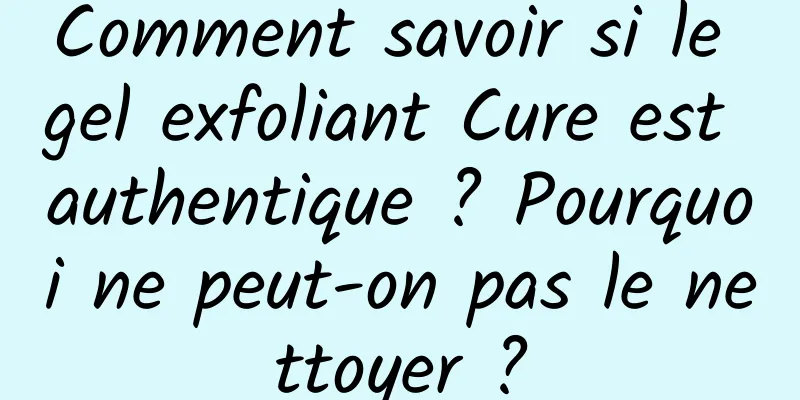 Comment savoir si le gel exfoliant Cure est authentique ? Pourquoi ne peut-on pas le nettoyer ?