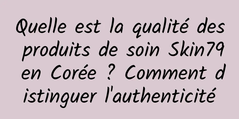 Quelle est la qualité des produits de soin Skin79 en Corée ? Comment distinguer l'authenticité
