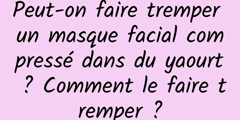 Peut-on faire tremper un masque facial compressé dans du yaourt ? Comment le faire tremper ?