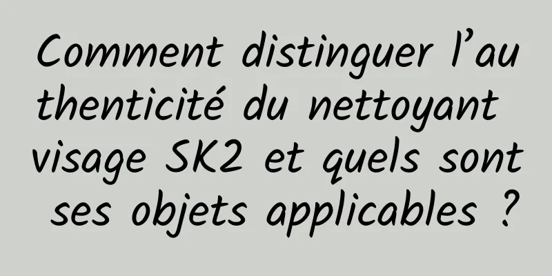 Comment distinguer l’authenticité du nettoyant visage SK2 et quels sont ses objets applicables ?