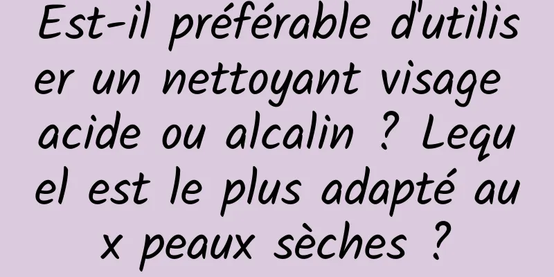 Est-il préférable d'utiliser un nettoyant visage acide ou alcalin ? Lequel est le plus adapté aux peaux sèches ?