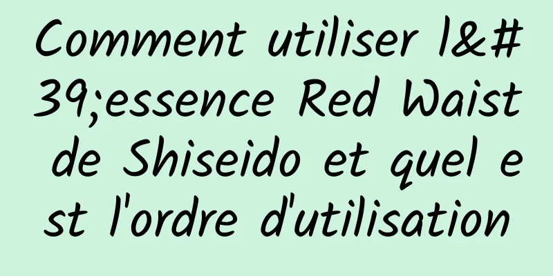 Comment utiliser l'essence Red Waist de Shiseido et quel est l'ordre d'utilisation
