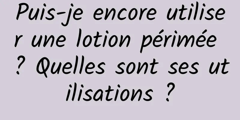 Puis-je encore utiliser une lotion périmée ? Quelles sont ses utilisations ?