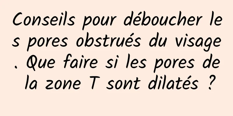 Conseils pour déboucher les pores obstrués du visage. Que faire si les pores de la zone T sont dilatés ?