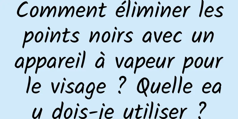 Comment éliminer les points noirs avec un appareil à vapeur pour le visage ? Quelle eau dois-je utiliser ?