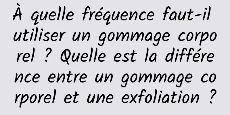 À quelle fréquence faut-il utiliser un gommage corporel ? Quelle est la différence entre un gommage corporel et une exfoliation ?