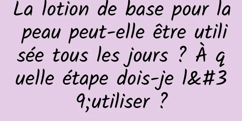La lotion de base pour la peau peut-elle être utilisée tous les jours ? À quelle étape dois-je l'utiliser ?