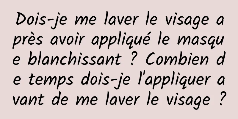 Dois-je me laver le visage après avoir appliqué le masque blanchissant ? Combien de temps dois-je l'appliquer avant de me laver le visage ?