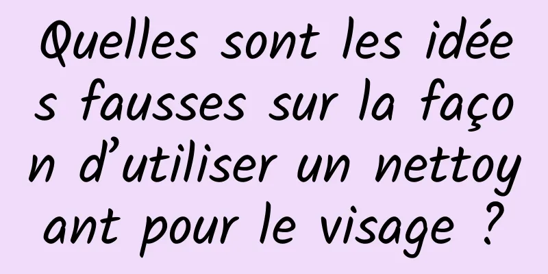 Quelles sont les idées fausses sur la façon d’utiliser un nettoyant pour le visage ?