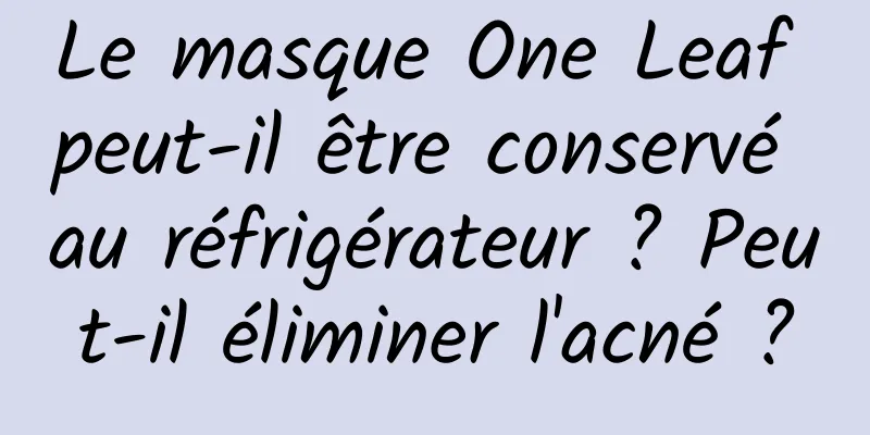 Le masque One Leaf peut-il être conservé au réfrigérateur ? Peut-il éliminer l'acné ?