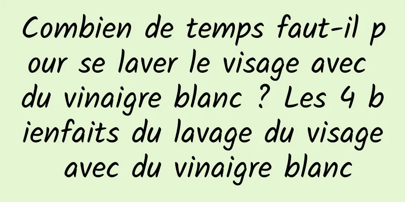 Combien de temps faut-il pour se laver le visage avec du vinaigre blanc ? Les 4 bienfaits du lavage du visage avec du vinaigre blanc