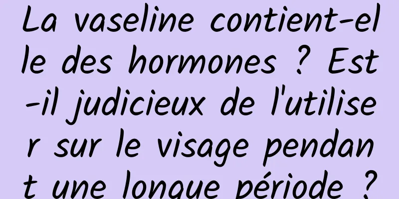 La vaseline contient-elle des hormones ? Est-il judicieux de l'utiliser sur le visage pendant une longue période ?