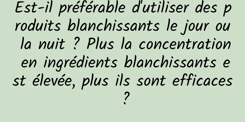 Est-il préférable d'utiliser des produits blanchissants le jour ou la nuit ? Plus la concentration en ingrédients blanchissants est élevée, plus ils sont efficaces ?