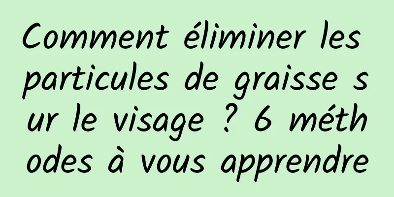 Comment éliminer les particules de graisse sur le visage ? 6 méthodes à vous apprendre