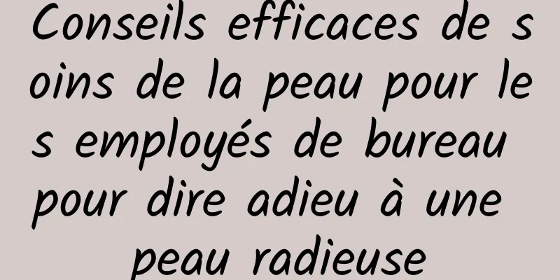 Conseils efficaces de soins de la peau pour les employés de bureau pour dire adieu à une peau radieuse