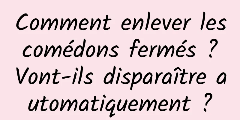 Comment enlever les comédons fermés ? Vont-ils disparaître automatiquement ?