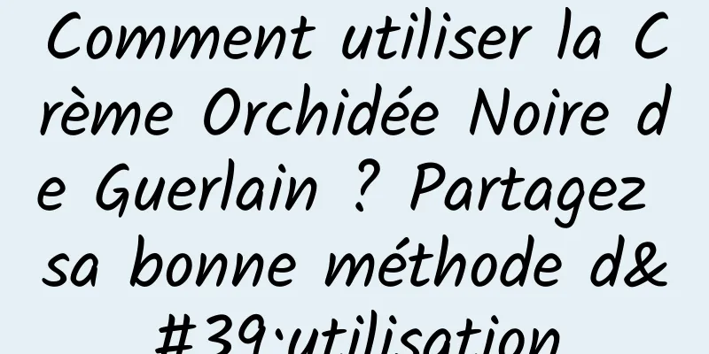 Comment utiliser la Crème Orchidée Noire de Guerlain ? Partagez sa bonne méthode d'utilisation