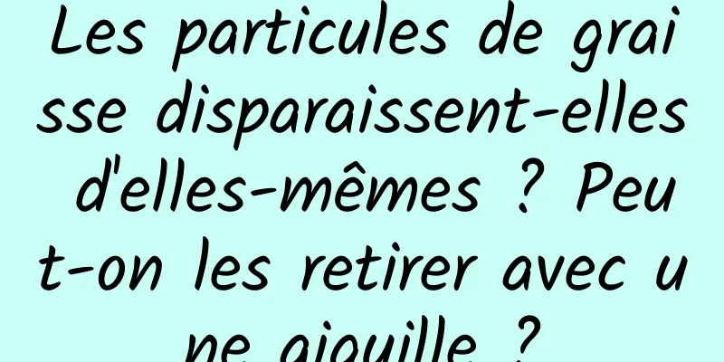 Les particules de graisse disparaissent-elles d'elles-mêmes ? Peut-on les retirer avec une aiguille ?