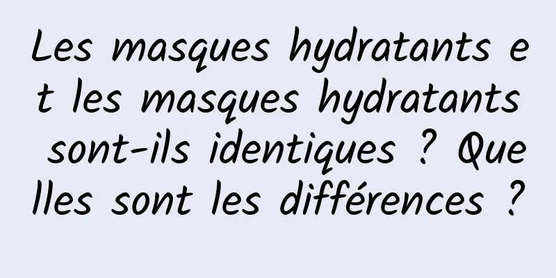 Les masques hydratants et les masques hydratants sont-ils identiques ? Quelles sont les différences ?