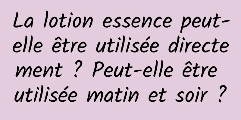 La lotion essence peut-elle être utilisée directement ? Peut-elle être utilisée matin et soir ?