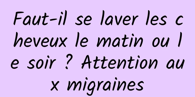 Faut-il se laver les cheveux le matin ou le soir ? Attention aux migraines
