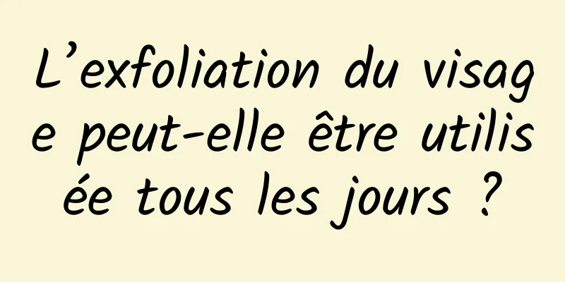 L’exfoliation du visage peut-elle être utilisée tous les jours ?