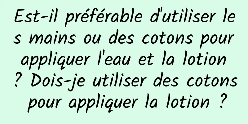 Est-il préférable d'utiliser les mains ou des cotons pour appliquer l'eau et la lotion ? Dois-je utiliser des cotons pour appliquer la lotion ?