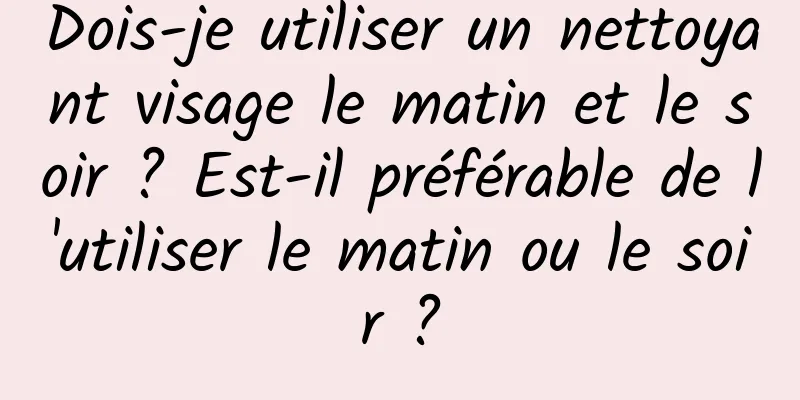 Dois-je utiliser un nettoyant visage le matin et le soir ? Est-il préférable de l'utiliser le matin ou le soir ?