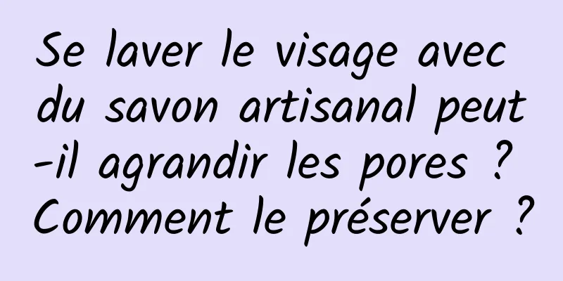Se laver le visage avec du savon artisanal peut-il agrandir les pores ? Comment le préserver ?