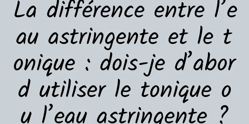 La différence entre l’eau astringente et le tonique : dois-je d’abord utiliser le tonique ou l’eau astringente ?
