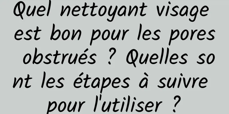 Quel nettoyant visage est bon pour les pores obstrués ? Quelles sont les étapes à suivre pour l'utiliser ?