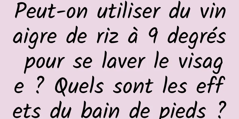 Peut-on utiliser du vinaigre de riz à 9 degrés pour se laver le visage ? Quels sont les effets du bain de pieds ?