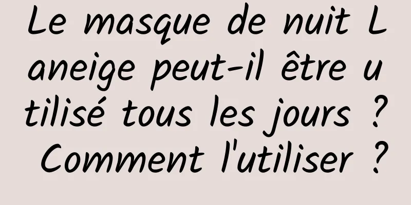 Le masque de nuit Laneige peut-il être utilisé tous les jours ? Comment l'utiliser ?