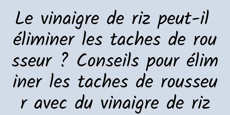 Le vinaigre de riz peut-il éliminer les taches de rousseur ? Conseils pour éliminer les taches de rousseur avec du vinaigre de riz