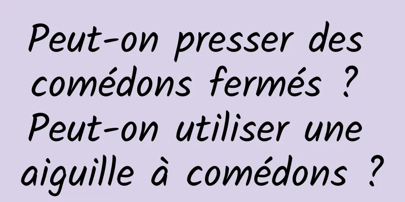 Peut-on presser des comédons fermés ? Peut-on utiliser une aiguille à comédons ?