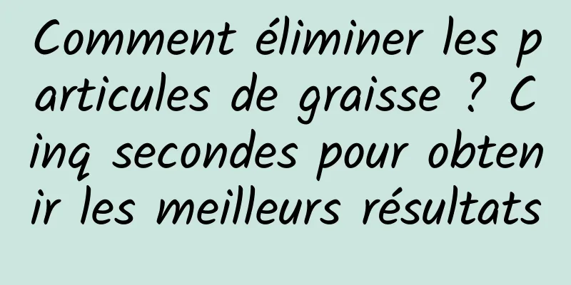 Comment éliminer les particules de graisse ? Cinq secondes pour obtenir les meilleurs résultats