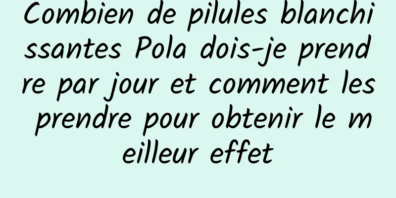 Combien de pilules blanchissantes Pola dois-je prendre par jour et comment les prendre pour obtenir le meilleur effet