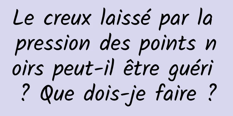 Le creux laissé par la pression des points noirs peut-il être guéri ? Que dois-je faire ?