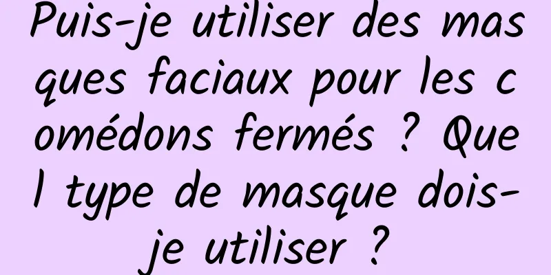 Puis-je utiliser des masques faciaux pour les comédons fermés ? Quel type de masque dois-je utiliser ?