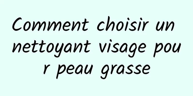 Comment choisir un nettoyant visage pour peau grasse