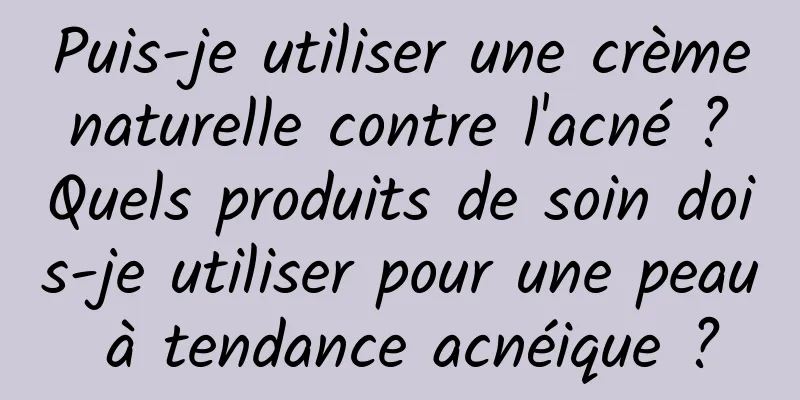 Puis-je utiliser une crème naturelle contre l'acné ? Quels produits de soin dois-je utiliser pour une peau à tendance acnéique ?