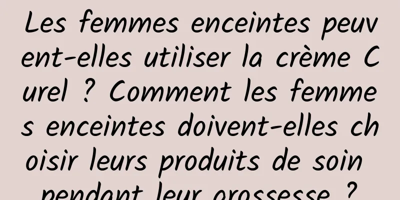 Les femmes enceintes peuvent-elles utiliser la crème Curel ? Comment les femmes enceintes doivent-elles choisir leurs produits de soin pendant leur grossesse ?